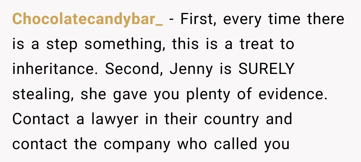 Chocolatecandybar_ − First, every time there is a step something, this is a treat to inheritance. Second, Jenny is SURELY stealing, she gave you plenty of evidence. Contact a lawyer...