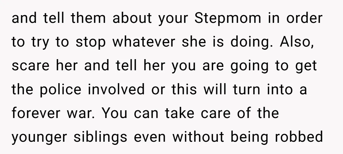 and tell them about your Stepmom in order to try to stop whatever she is doing. Also, scare her and tell her you are going to get the police involved...
