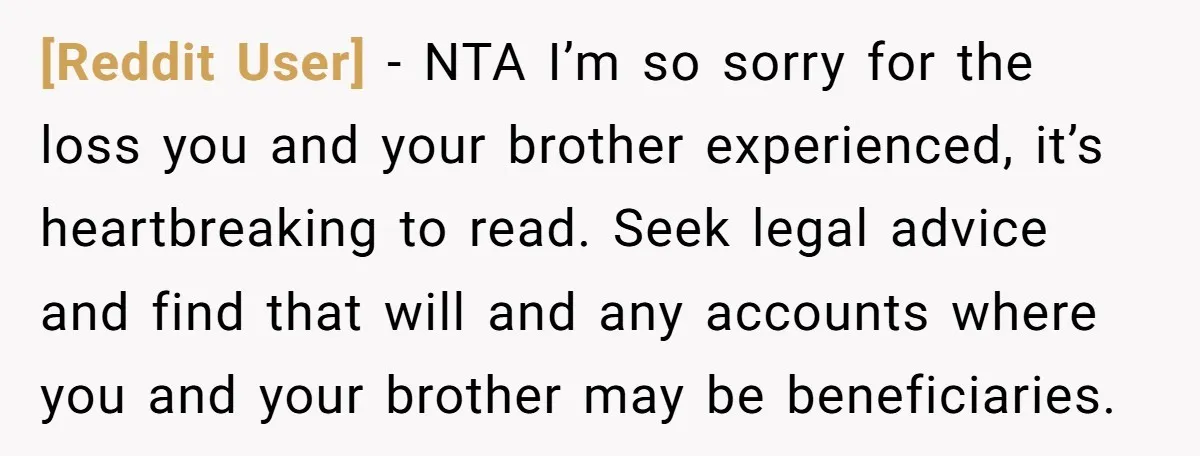 [Reddit User] − NTA I’m so sorry for the loss you and your brother experienced, it’s heartbreaking to read. Seek legal advice and find that will and any accounts where...