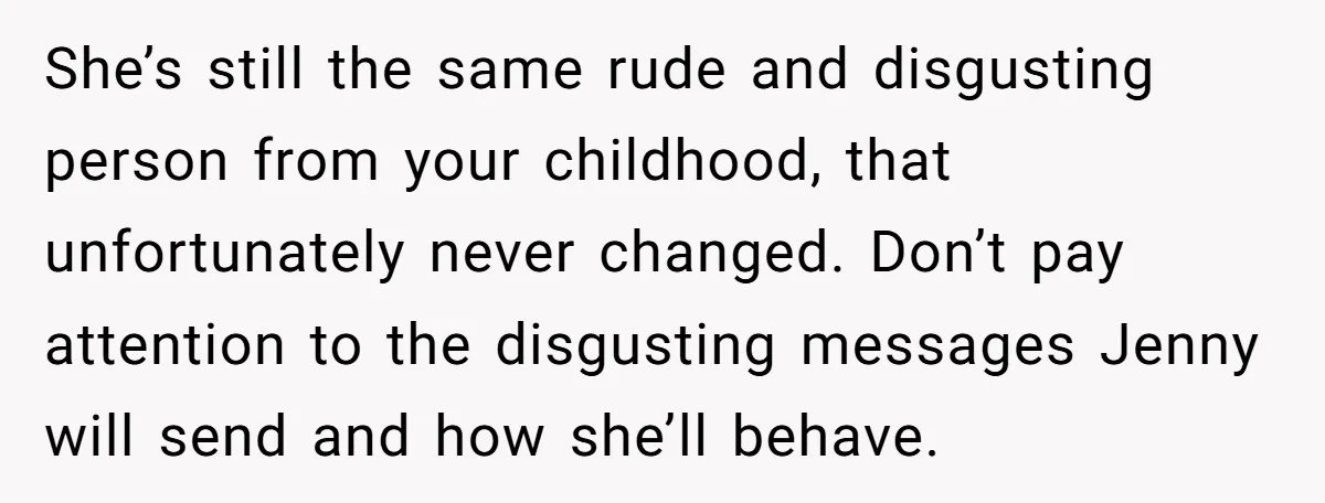 She’s still the same rude and disgusting person from your childhood, that unfortunately never changed. Don’t pay attention to the disgusting messages Jenny will send and how she’ll behave.