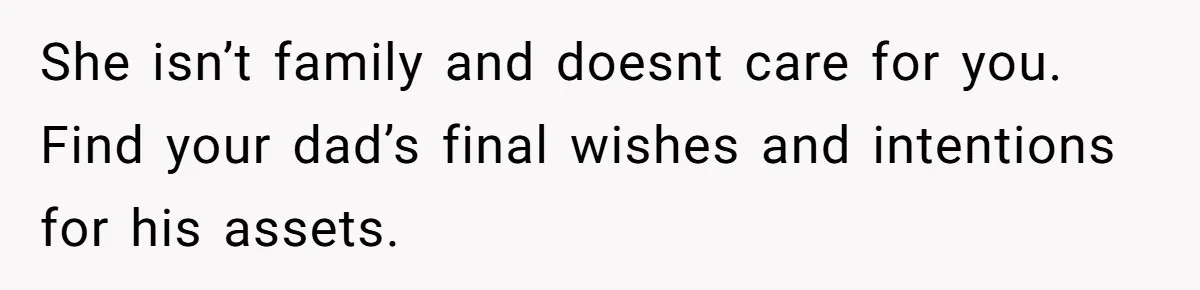 She isn’t family and doesnt care for you. Find your dad’s final wishes and intentions for his assets.