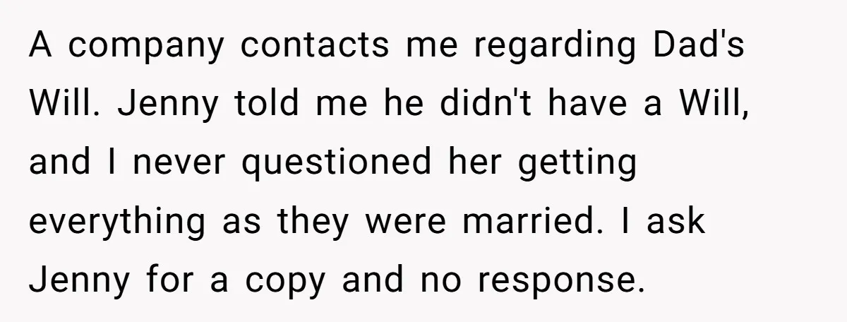 A company contacts me regarding Dad's Will. Jenny told me he didn't have a Will, and I never questioned her getting everything as they were married. I ask Jenny for...