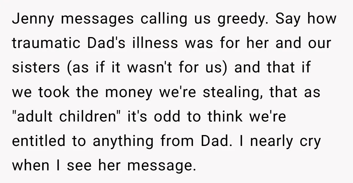 Jenny messages calling us greedy. Say how traumatic Dad's illness was for her and our sisters (as if it wasn't for us) and that if we took the money we're...