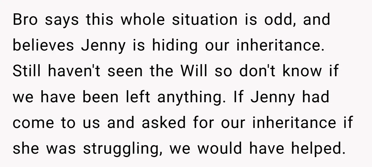 Bro says this whole situation is odd, and believes Jenny is hiding our inheritance. Still haven't seen the Will so don't know if we have been left anything. If Jenny...