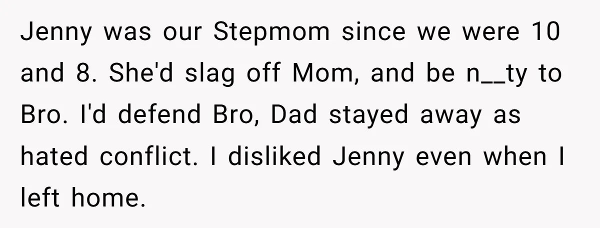 Jenny was our Stepmom since we were 10 and 8. She'd slag off Mom, and be n__ty to Bro. I'd defend Bro, Dad stayed away as hated conflict. I disliked...
