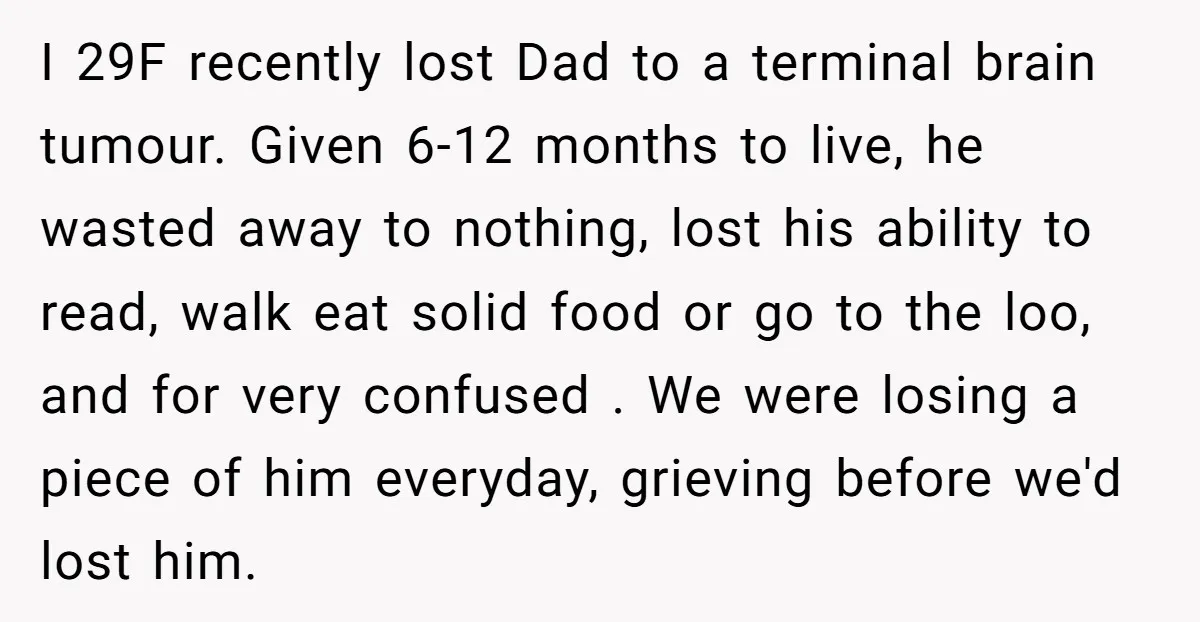 I 29F recently lost Dad to a terminal brain tumour. Given 6-12 months to live, he wasted away to nothing, lost his ability to read, walk eat solid food or...