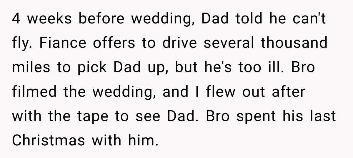 4 weeks before wedding, Dad told he can't fly. Fiance offers to drive several thousand miles to pick Dad up, but he's too ill. Bro filmed the wedding, and I...