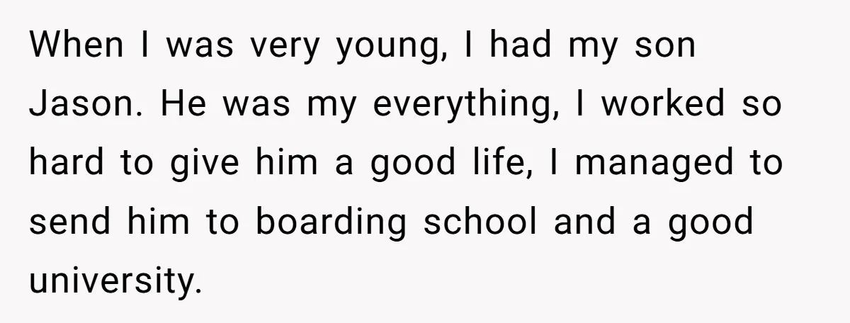 When I was very young, I had my son Jason. He was my everything, I worked so hard to give him a good life, I managed to send him to...