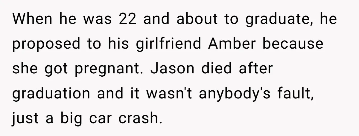 When he was 22 and about to graduate, he proposed to his girlfriend Amber because she got pregnant. Jason died after graduation and it wasn't anybody's fault, just a big...