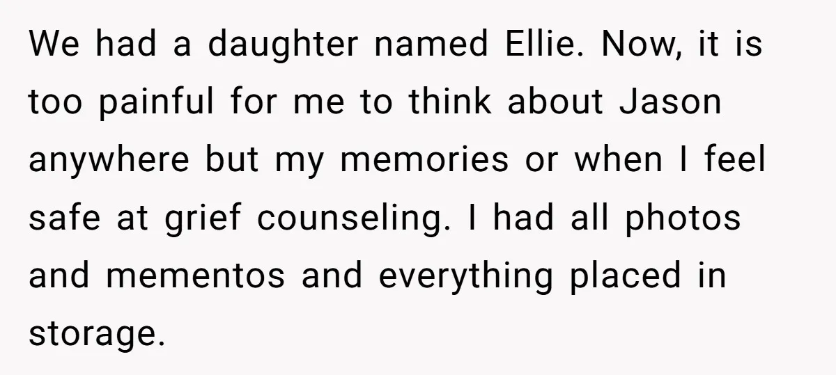 We had a daughter named Ellie. Now, it is too painful for me to think about Jason anywhere but my memories or when I feel safe at grief counseling. I...