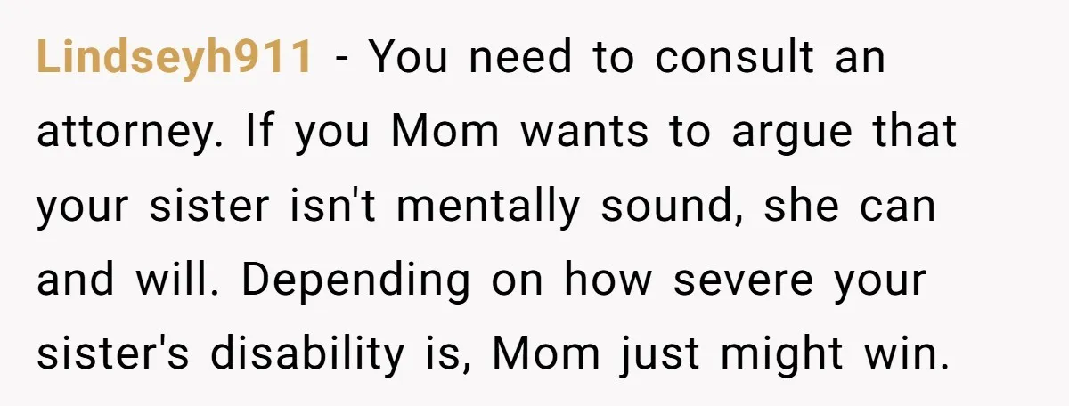 Lindseyh911 − You need to consult an attorney. If you Mom wants to argue that your sister isn't mentally sound, she can and will. Depending on how severe your sister's...
