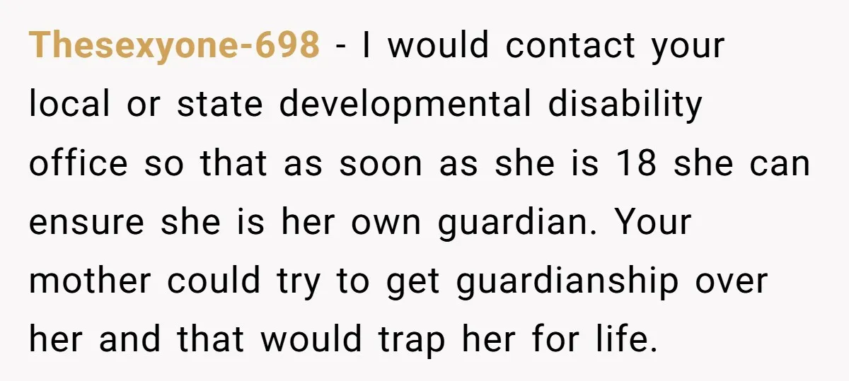 Thesexyone-698 − I would contact your local or state developmental disability office so that as soon as she is 18 she can ensure she is her own guardian. Your mother...