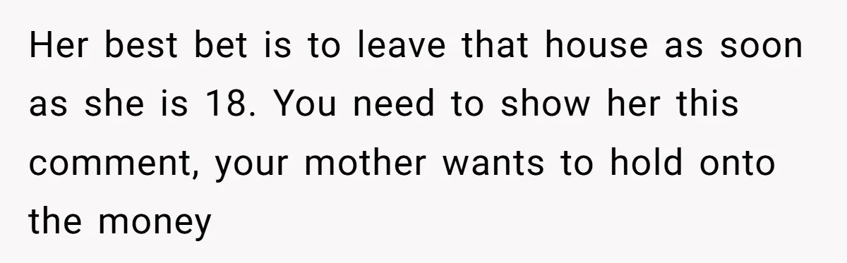 Her best bet is to leave that house as soon as she is 18. You need to show her this comment, your mother wants to hold onto the money