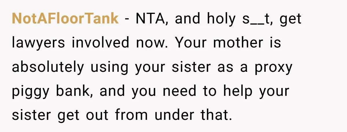 NotAFloorTank − NTA, and holy s__t, get lawyers involved now. Your mother is absolutely using your sister as a proxy piggy bank, and you need to help your sister get...