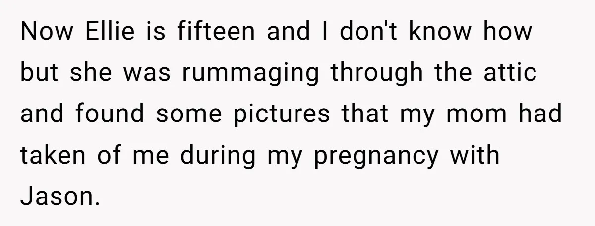 Now Ellie is fifteen and I don't know how but she was rummaging through the attic and found some pictures that my mom had taken of me during my pregnancy...