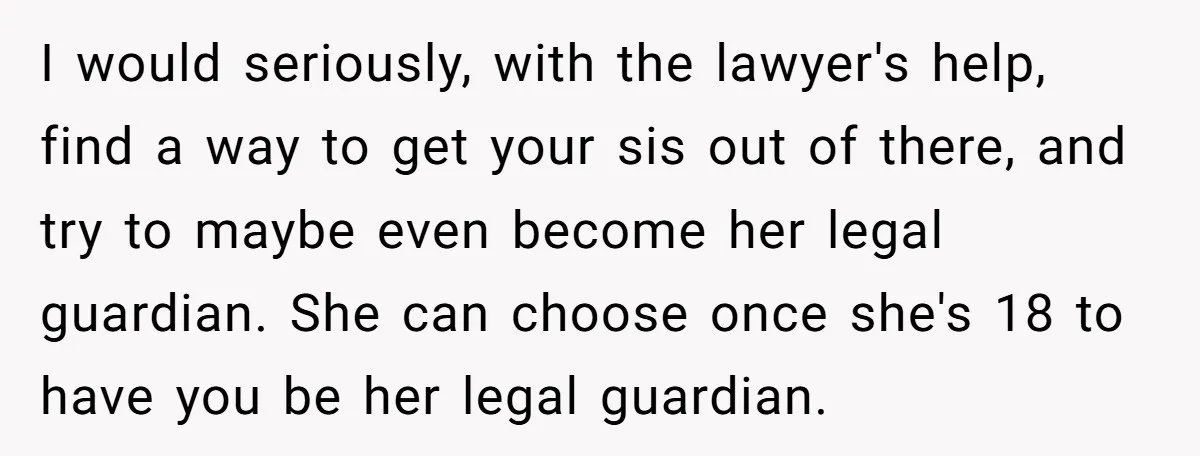 I would seriously, with the lawyer's help, find a way to get your sis out of there, and try to maybe even become her legal guardian. She can choose once...