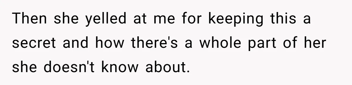Then she yelled at me for keeping this a secret and how there's a whole part of her she doesn't know about.