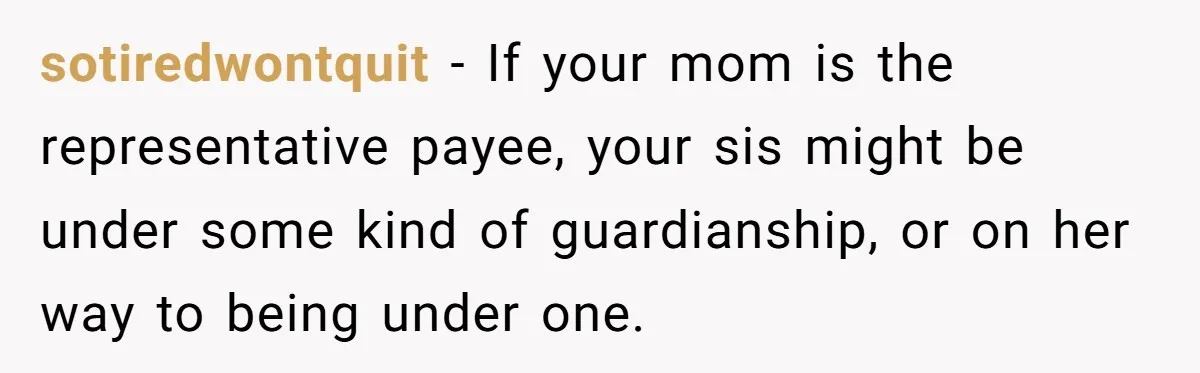 sotiredwontquit − If your mom is the representative payee, your sis might be under some kind of guardianship, or on her way to being under one.