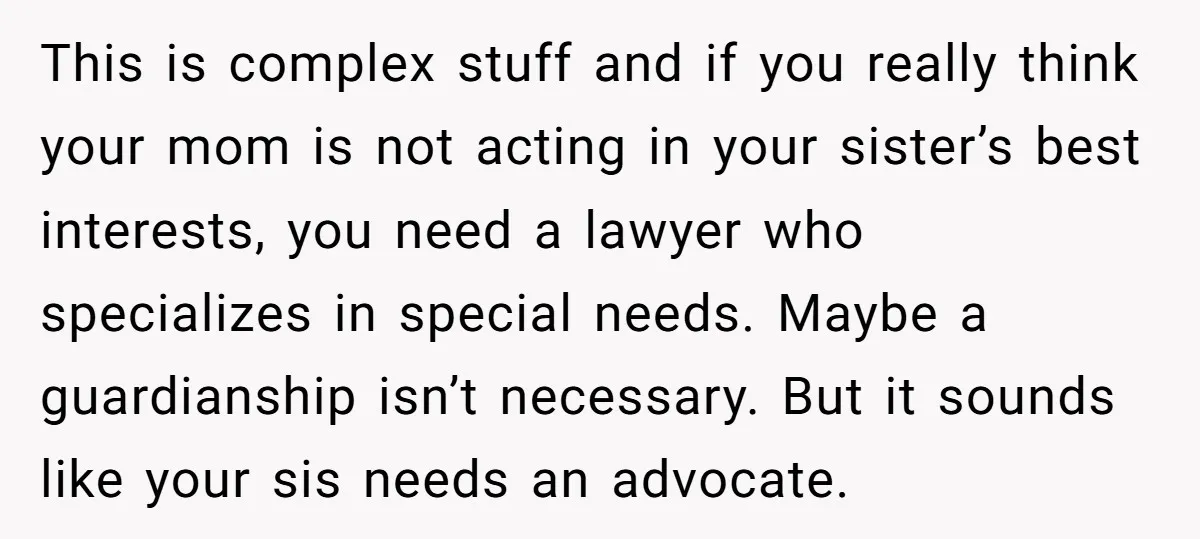 This is complex stuff and if you really think your mom is not acting in your sister’s best interests, you need a lawyer who specializes in special needs. Maybe a...