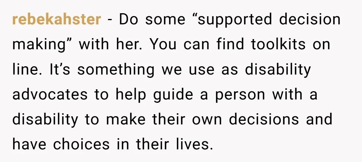 rebekahster − Do some “supported decision making” with her. You can find toolkits on line. It’s something we use as disability advocates to help guide a person with a disability...