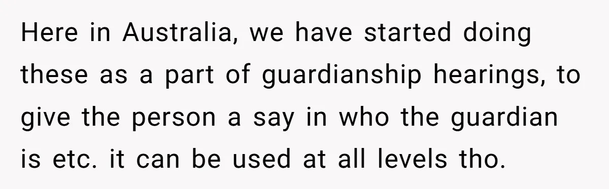 Here in Australia, we have started doing these as a part of guardianship hearings, to give the person a say in who the guardian is etc. it can be used...