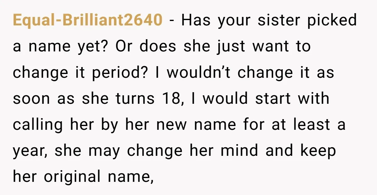 Equal-Brilliant2640 − Has your sister picked a name yet? Or does she just want to change it period? I wouldn’t change it as soon as she turns 18, I would...