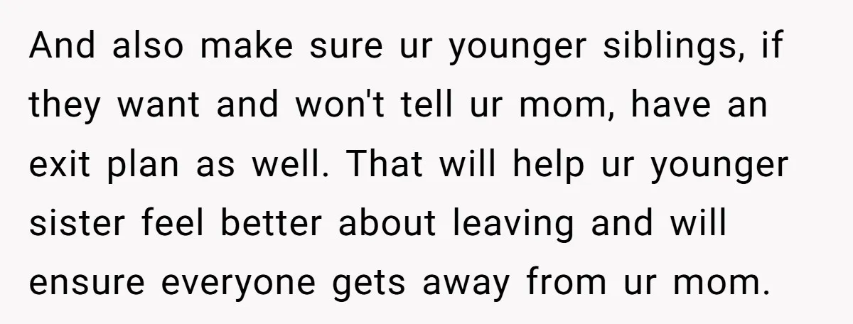 And also make sure ur younger siblings, if they want and won't tell ur mom, have an exit plan as well. That will help ur younger sister feel better about...