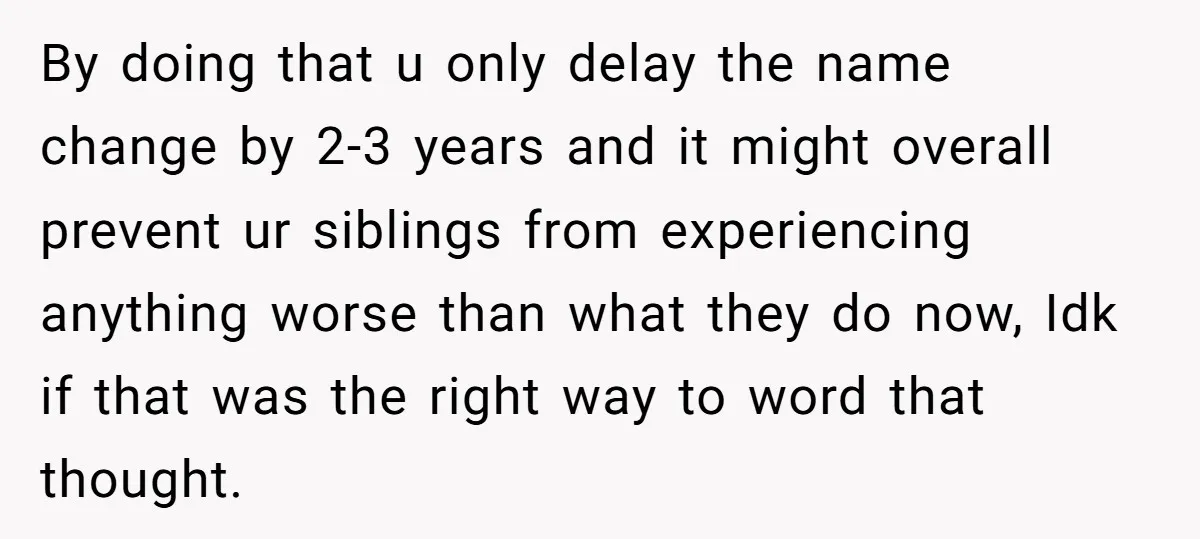 By doing that u only delay the name change by 2-3 years and it might overall prevent ur siblings from experiencing anything worse than what they do now, Idk if...