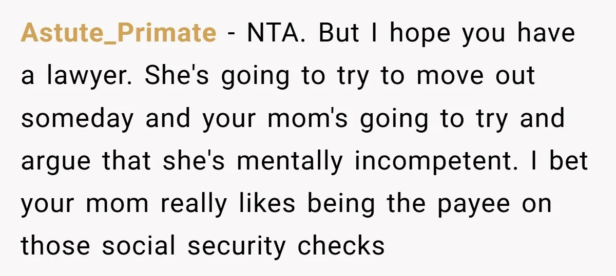 Astute_Primate − NTA. But I hope you have a lawyer. She's going to try to move out someday and your mom's going to try and argue that she's mentally incompetent....