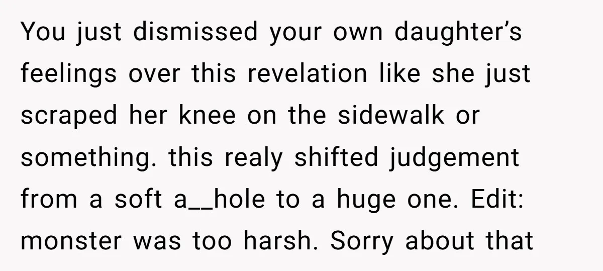 You just dismissed your own daughter’s feelings over this revelation like she just scraped her knee on the sidewalk or something. this realy shifted judgement from a soft a__hole to...