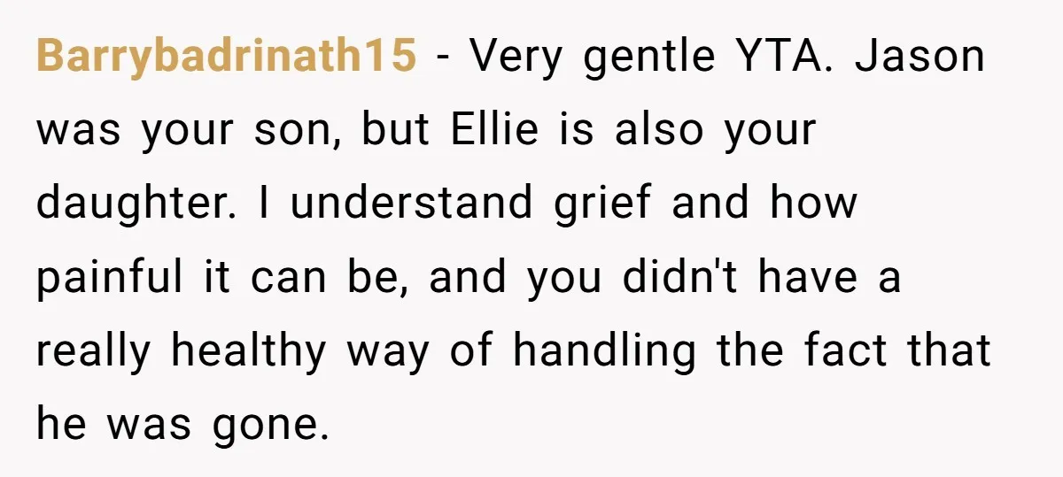 Barrybadrinath15 − Very gentle YTA. Jason was your son, but Ellie is also your daughter. I understand grief and how painful it can be, and you didn't have a really...