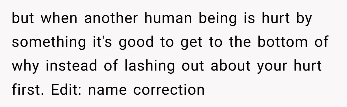 but when another human being is hurt by something it's good to get to the bottom of why instead of lashing out about your hurt first. Edit: name correction