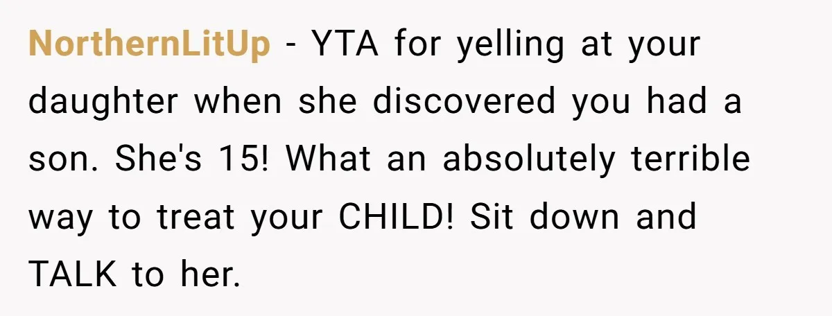 NorthernLitUp − YTA for yelling at your daughter when she discovered you had a son. She's 15! What an absolutely terrible way to treat your CHILD! Sit down and TALK...
