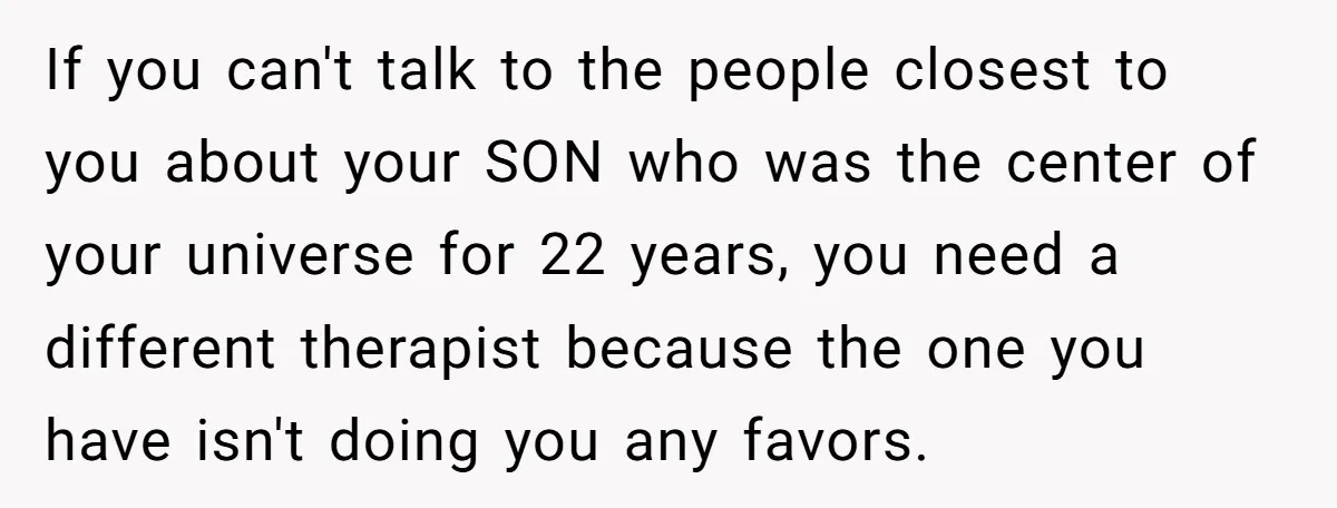 If you can't talk to the people closest to you about your SON who was the center of your universe for 22 years, you need a different therapist because the...