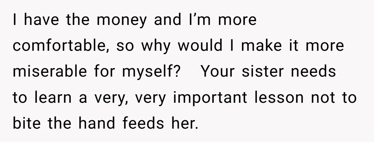 I have the money and I’m more comfortable, so why would I make it more miserable for myself? Your sister needs to learn a very, very important lesson not to...