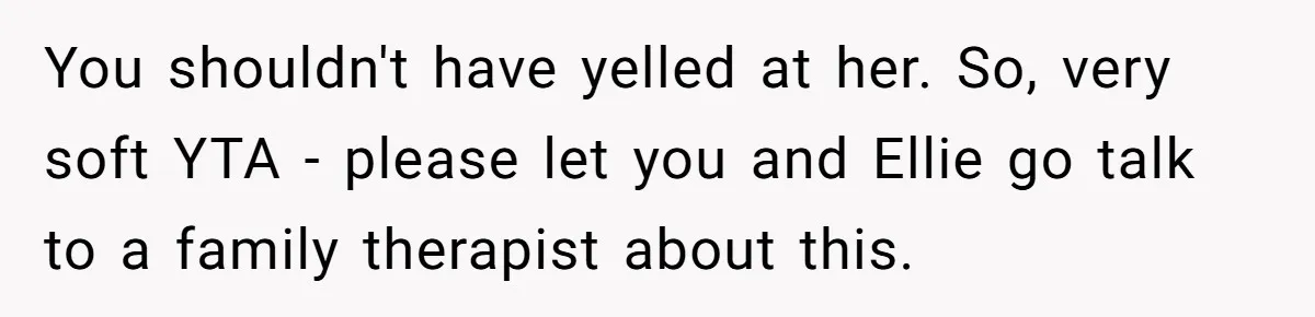 You shouldn't have yelled at her. So, very soft YTA - please let you and Ellie go talk to a family therapist about this.