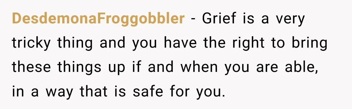 DesdemonaFroggobbler − Grief is a very tricky thing and you have the right to bring these things up if and when you are able, in a way that is safe...