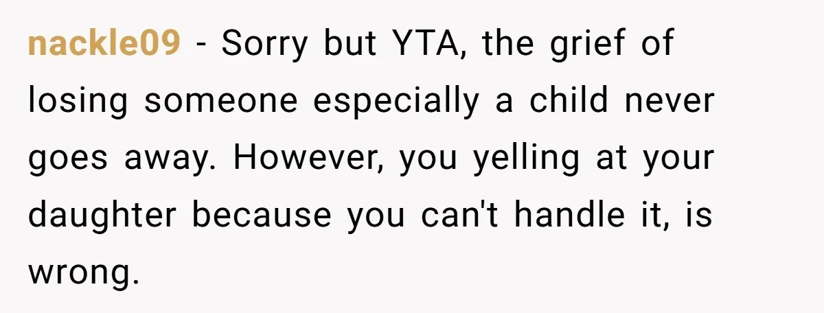 nackle09 − Sorry but YTA, the grief of losing someone especially a child never goes away. However, you yelling at your daughter because you can't handle it, is wrong.