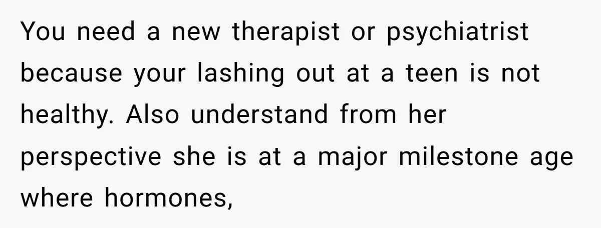 You need a new therapist or psychiatrist because your lashing out at a teen is not healthy. Also understand from her perspective she is at a major milestone age where...