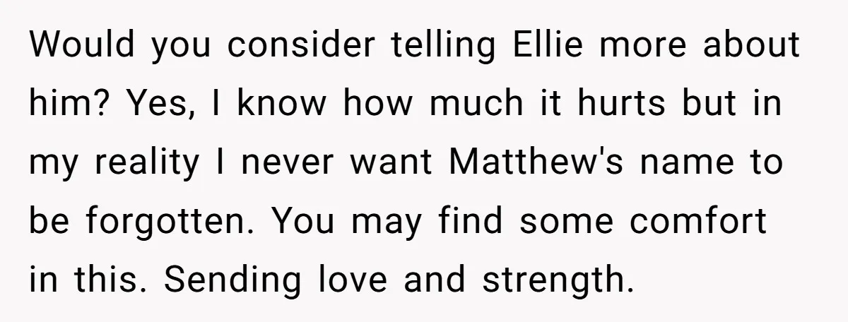Would you consider telling Ellie more about him? Yes, I know how much it hurts but in my reality I never want Matthew's name to be forgotten. You may find...