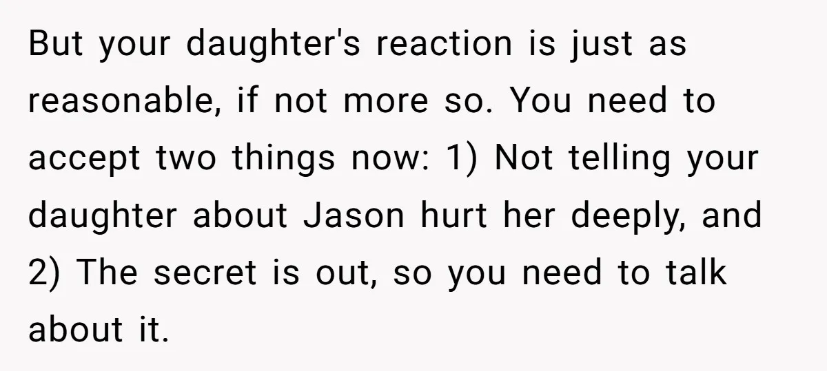 But your daughter's reaction is just as reasonable, if not more so. You need to accept two things now: 1) Not telling your daughter about Jason hurt her deeply, and...