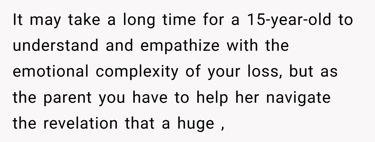 It may take a long time for a 15-year-old to understand and empathize with the emotional complexity of your loss, but as the parent you have to help her navigate...