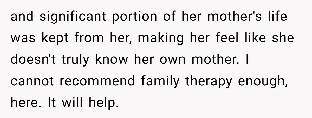 and significant portion of her mother's life was kept from her, making her feel like she doesn't truly know her own mother. I cannot recommend family therapy enough, here. It...