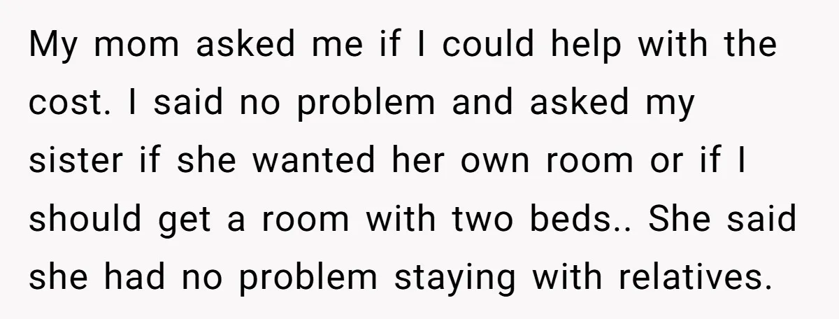 My mom asked me if I could help with the cost. I said no problem and asked my sister if she wanted her own room or if I should get...