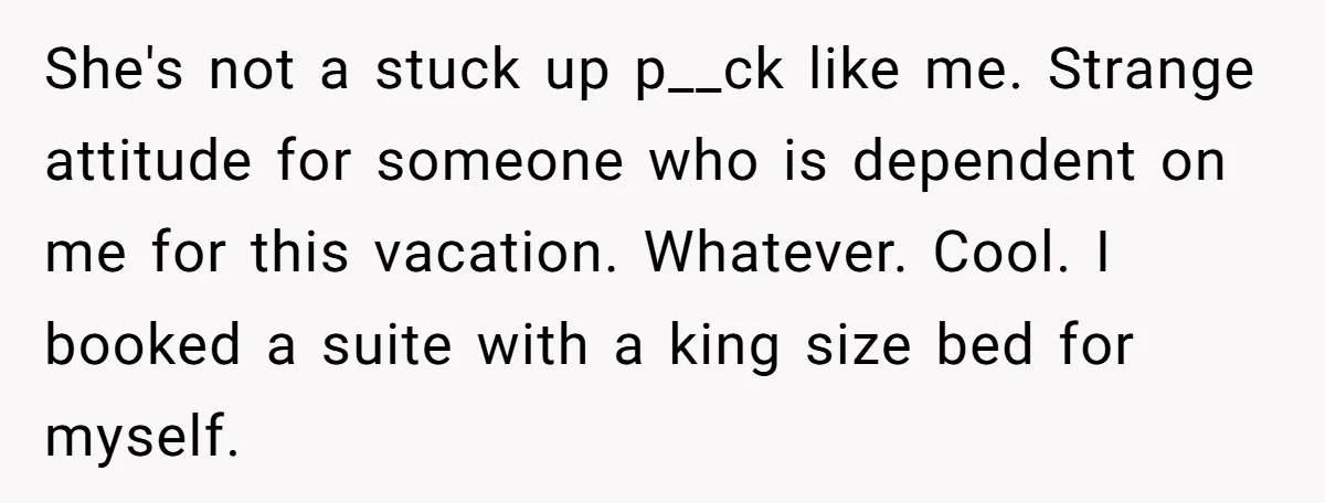She's not a stuck up p__ck like me. Strange attitude for someone who is dependent on me for this vacation. Whatever. Cool. I booked a suite with a king size...