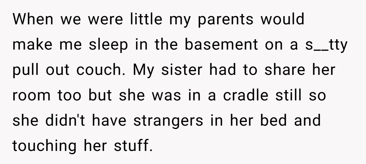 When we were little my parents would make me sleep in the basement on a s__tty pull out couch. My sister had to share her room too but she was...