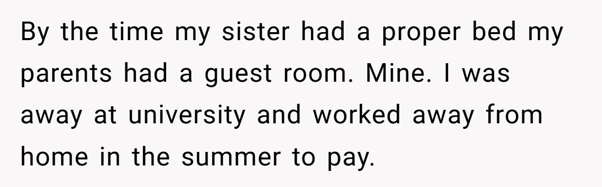 By the time my sister had a proper bed my parents had a guest room. Mine. I was away at university and worked away from home in the summer to...