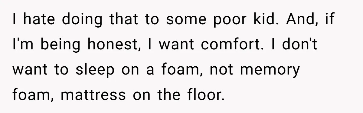 I hate doing that to some poor kid. And, if I'm being honest, I want comfort. I don't want to sleep on a foam, not memory foam, mattress on the...