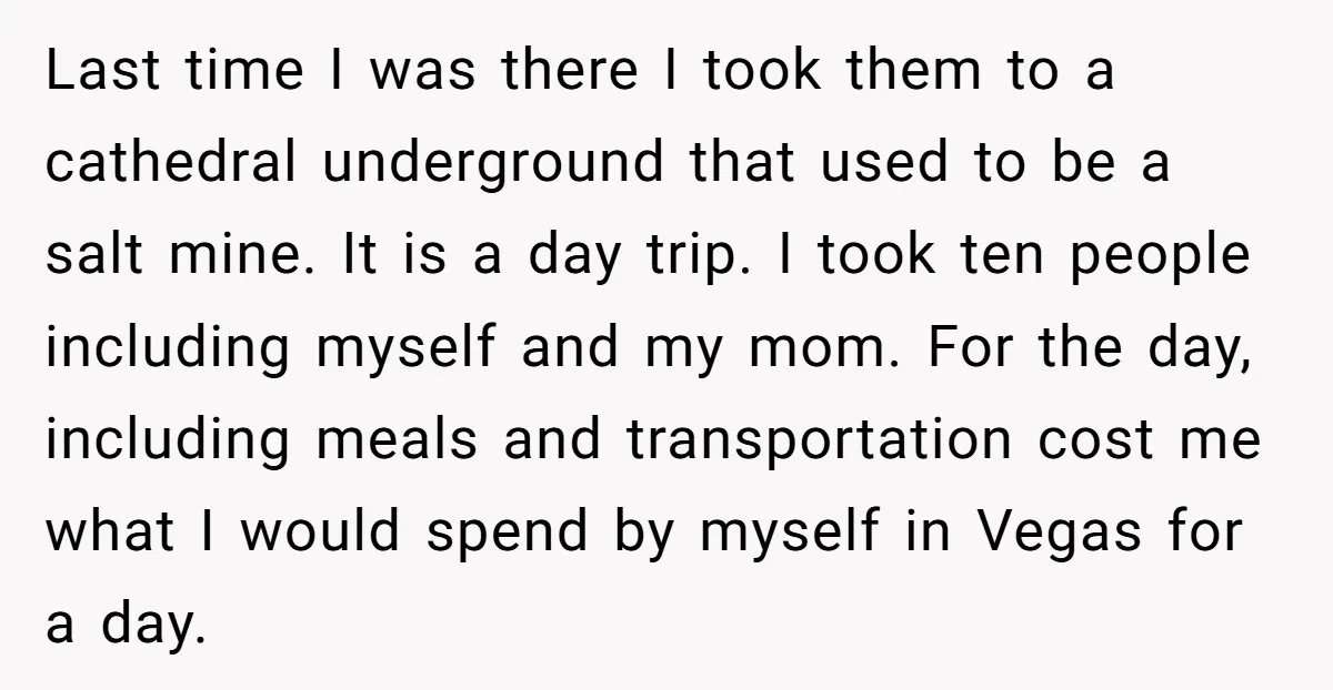Last time I was there I took them to a cathedral underground that used to be a salt mine. It is a day trip. I took ten people including myself...