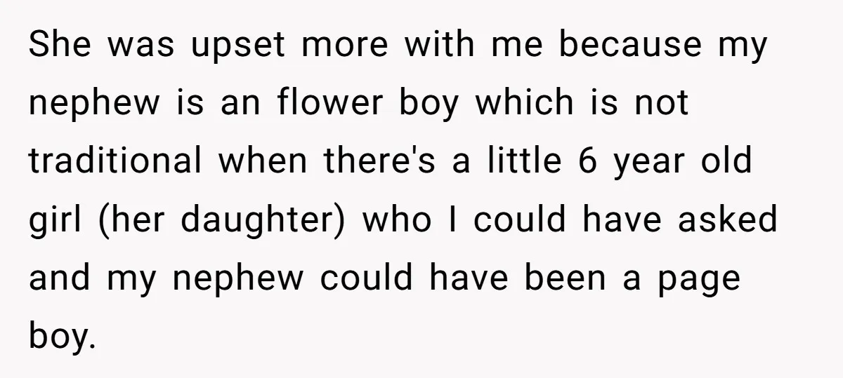 She was upset more with me because my nephew is an flower boy which is not traditional when there's a little 6 year old girl (her daughter) who I could...